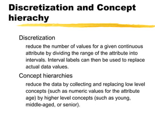 Discretization and Concept
hierachy
Discretization
reduce the number of values for a given continuous
attribute by dividing the range of the attribute into
intervals. Interval labels can then be used to replace
actual data values.
Concept hierarchies
reduce the data by collecting and replacing low level
concepts (such as numeric values for the attribute
age) by higher level concepts (such as young,
middle-aged, or senior).
 