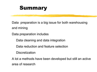 Summary
Data preparation is a big issue for both warehousing
and mining
Data preparation includes
Data cleaning and data integration
Data reduction and feature selection
Discretization
A lot a methods have been developed but still an active
area of research
 