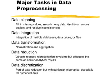 Major Tasks in Data
Preprocessing
Data cleaning
Fill in missing values, smooth noisy data, identify or remove
outliers, and resolve inconsistencies
Data integration
Integration of multiple databases, data cubes, or files
Data transformation
Normalization and aggregation
Data reduction
Obtains reduced representation in volume but produces the
same or similar analytical results
Data discretization
Part of data reduction but with particular importance, especially
for numerical data
 