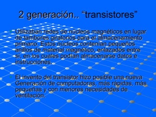 2 generación.. “ transistores” Utilizaban redes de núcleos magnéticos en lugar de tambores giratorios para el almacenamiento primario. Estos núcleos contenían pequeños anillos de material magnético, enlazados entre sí, en los cuales podían almacenarse datos e instrucciones.  El invento del transistor hizo posible una nueva Generación de computadoras, más rápidas, más pequeñas y con menores necesidades de ventilación.  