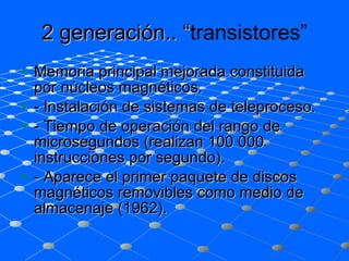 2 generación.. “ transistores” Memoria principal mejorada constituida por núcleos magnéticos. - Instalación de sistemas de teleproceso. - Tiempo de operación del rango de microsegundos (realizan 100 000 instrucciones por segundo). - Aparece el primer paquete de discos magnéticos removibles como medio de almacenaje (1962). 