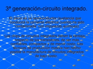3ª generación-circuito integrado. El silicio es un semiconductor (sustancia que conducirá la corriente eléctrica cuando ha sido “contaminada” con impurezas químicas). Los chips de circuitos integrados tienen la ventaja, respecto de los transistores, de ser más confiables, compactos y de menor costo. Las técnicas de producción masiva han hecho posible la manufactura de circuitos integrados de bajo costo.  