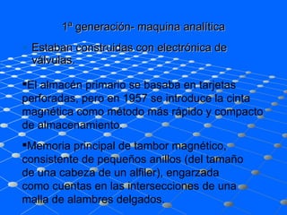 1ª generación- maquina analítica Estaban construidas con electrónica de válvulas.  El almacén primario se basaba en tarjetas perforadas, pero en 1957 se introduce la cinta magnética como método más rápido y compacto de almacenamiento.  Memoria principal de tambor magnético, consistente de pequeños anillos (del tamaño de una cabeza de un alfiler), engarzada como cuentas en las intersecciones de una malla de alambres delgados.  