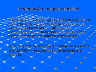 1ª generación- maquina analítica Fabricación industrial. La iniciativa se aventuro a entrar en este campo e inició la fabricación de computadoras en serie.  Aplicaciones comerciales. La gran novedad fue el uso de la computadora en actividades comerciales.  Alto consumo de energía. El voltaje de los tubos era de 300 v y la posibilidad de fundirse era grande.  
