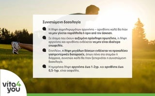 Συνιστώµενη δοσολογία
Η λήψη συµπληρωµάτων αργινίνης – ορνιθίνης καλό θα ήταν
να µην γίνεται παράλληλα ή πριν από την άσκηση.
Σε άτοµα που έχουν αυξηµένη πρόσληψη πρωτεΐνης, η λήψη
αργινίνης και ορνιθίνης ενδέχεται να µην είναι ιδιαίτερα
επωφελής.
Επιπλέον, η λήψη µεγάλων δόσεων ενδέχεται να προκαλέσει
γαστρεντερικές διαταραχές, όπως πόνο στο στοµάχι ή
διάρροια, συνεπώς καλό θα ήταν ξεπερνάται η συνιστώµενη
δοσολογία.
Η ηµερήσια λήψη αργινίνης έως 1-2γρ. και ορνιθίνης έως
0,5-1γρ. είναι ασφαλής.
 