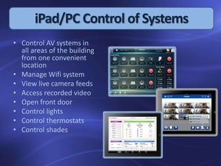 iPad/PC Control of Systems
• Control AV systems in
all areas of the building
from one convenient
location
• Manage Wifi system
• View live camera feeds
• Access recorded video
• Open front door
• Control lights
• Control thermostats
• Control shades
 