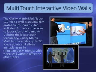 The Clarity Matrix MultiTouch
LCD Video Wall is an ultra-slim
profile touch screen video
wall ideal for public spaces or
collaboration environments.
Utilizing the latest touch
technology, Clarity Matrix
MultiTouch enables up to 32
touch points and allows
multiple users to
simultaneously interact with
video wall without affecting
other users.
Multi Touch Interactive Video Walls
 