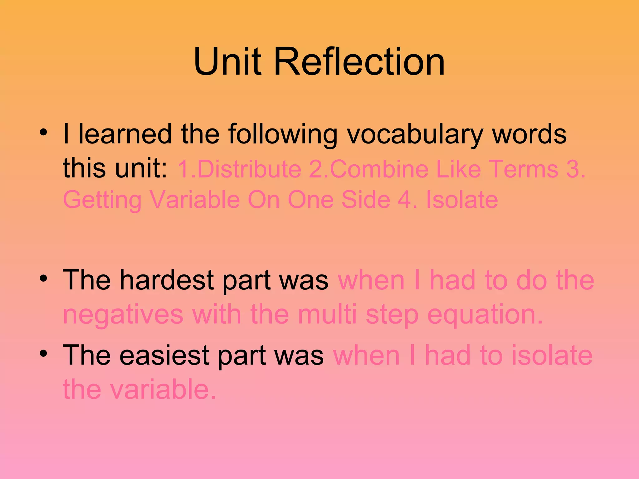 Unit Reflection
• I learned the following vocabulary words
this unit: 1.Distribute 2.Combine Like Terms 3.
Getting Variable On One Side 4. Isolate
• The hardest part was when I had to do the
negatives with the multi step equation.
• The easiest part was when I had to isolate
the variable.
 