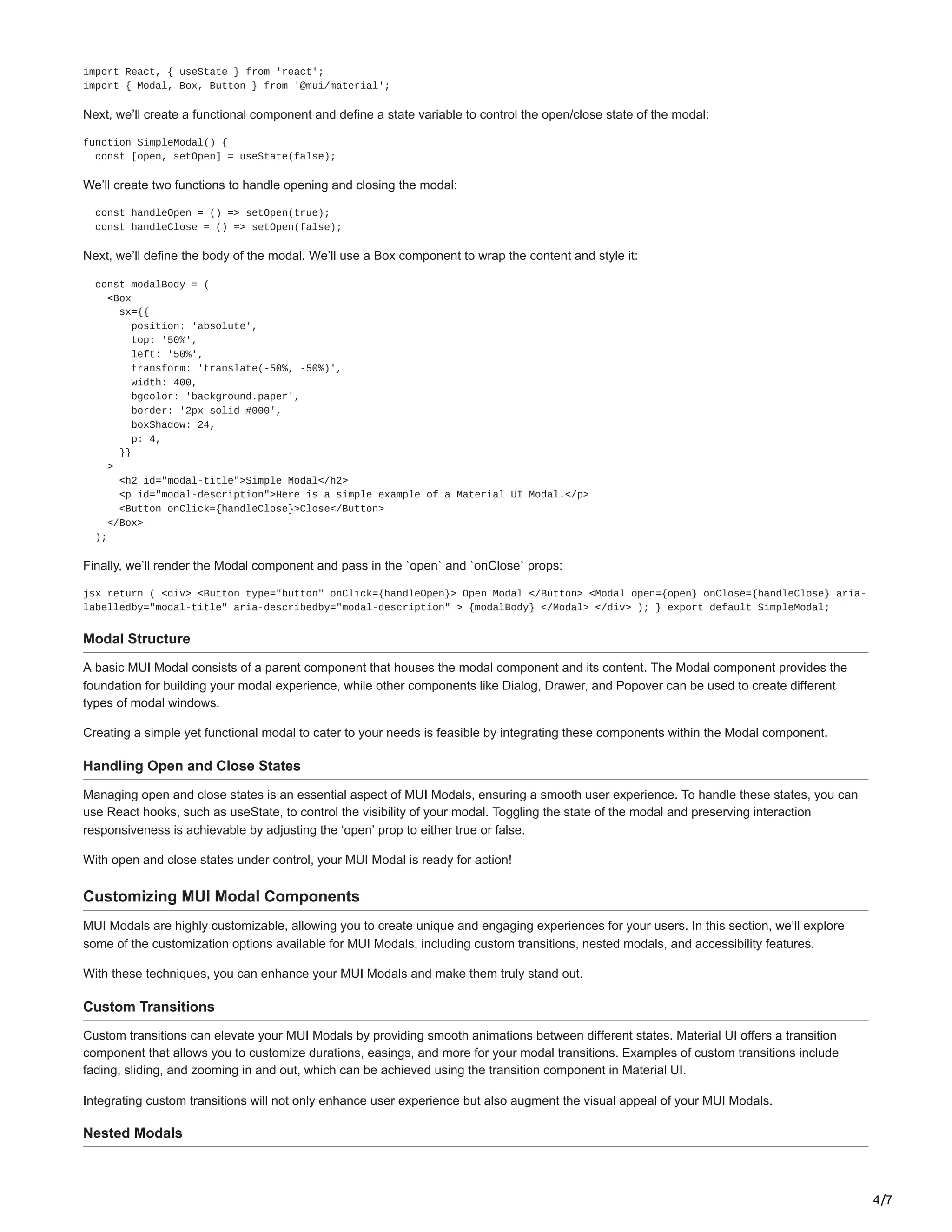 4/7
import React, { useState } from 'react';
import { Modal, Box, Button } from '@mui/material';
Next, we’ll create a functional component and define a state variable to control the open/close state of the modal:
function SimpleModal() {
const [open, setOpen] = useState(false);
We’ll create two functions to handle opening and closing the modal:
const handleOpen = () => setOpen(true);
const handleClose = () => setOpen(false);
Next, we’ll define the body of the modal. We’ll use a Box component to wrap the content and style it:
const modalBody = (
<Box
sx={{
position: 'absolute',
top: '50%',
left: '50%',
transform: 'translate(-50%, -50%)',
width: 400,
bgcolor: 'background.paper',
border: '2px solid #000',
boxShadow: 24,
p: 4,
}}
>
<h2 id="modal-title">Simple Modal</h2>
<p id="modal-description">Here is a simple example of a Material UI Modal.</p>
<Button onClick={handleClose}>Close</Button>
</Box>
);
Finally, we’ll render the Modal component and pass in the `open` and `onClose` props:
jsx return ( <div> <Button type="button" onClick={handleOpen}> Open Modal </Button> <Modal open={open} onClose={handleClose} aria-
labelledby="modal-title" aria-describedby="modal-description" > {modalBody} </Modal> </div> ); } export default SimpleModal;
Modal Structure
A basic MUI Modal consists of a parent component that houses the modal component and its content. The Modal component provides the
foundation for building your modal experience, while other components like Dialog, Drawer, and Popover can be used to create different
types of modal windows.
Creating a simple yet functional modal to cater to your needs is feasible by integrating these components within the Modal component.
Handling Open and Close States
Managing open and close states is an essential aspect of MUI Modals, ensuring a smooth user experience. To handle these states, you can
use React hooks, such as useState, to control the visibility of your modal. Toggling the state of the modal and preserving interaction
responsiveness is achievable by adjusting the ‘open’ prop to either true or false.
With open and close states under control, your MUI Modal is ready for action!
Customizing MUI Modal Components
MUI Modals are highly customizable, allowing you to create unique and engaging experiences for your users. In this section, we’ll explore
some of the customization options available for MUI Modals, including custom transitions, nested modals, and accessibility features.
With these techniques, you can enhance your MUI Modals and make them truly stand out.
Custom Transitions
Custom transitions can elevate your MUI Modals by providing smooth animations between different states. Material UI offers a transition
component that allows you to customize durations, easings, and more for your modal transitions. Examples of custom transitions include
fading, sliding, and zooming in and out, which can be achieved using the transition component in Material UI.
Integrating custom transitions will not only enhance user experience but also augment the visual appeal of your MUI Modals.
Nested Modals
 