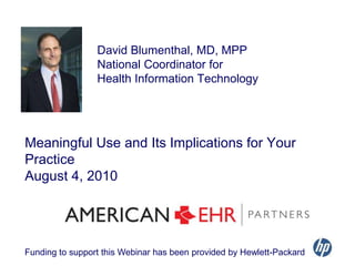 David Blumenthal, MD, MPP  National Coordinator for  Health Information Technology Meaningful Use and Its Implications for Your PracticeAugust 4, 2010 Funding to support this Webinar has been provided by Hewlett-Packard 