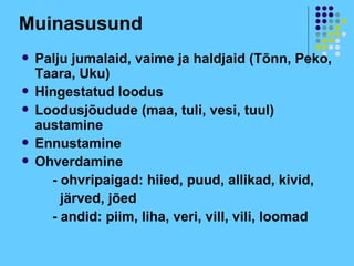 Muinasusund
   Palju jumalaid, vaime ja haldjaid (Tõnn, Peko,
    Taara, Uku)
   Hingestatud loodus
   Loodusjõudude (maa, tuli, vesi, tuul)
    austamine
   Ennustamine
   Ohverdamine
      - ohvripaigad: hiied, puud, allikad, kivid,
        järved, jõed
      - andid: piim, liha, veri, vill, vili, loomad
 