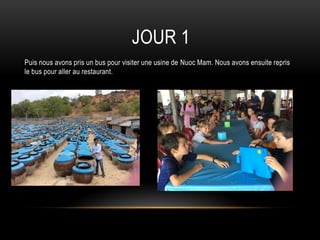 JOUR 1
Puis nous avons pris un bus pour visiter une usine de Nuoc Mam. Nous avons ensuite repris
le bus pour aller au restaurant.
 