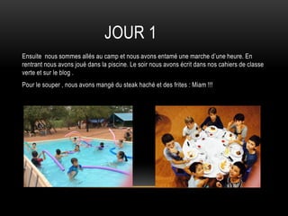 JOUR 1
Ensuite nous sommes allés au camp et nous avons entamé une marche d’une heure. En
rentrant nous avons joué dans la piscine. Le soir nous avons écrit dans nos cahiers de classe
verte et sur le blog .
Pour le souper , nous avons mangé du steak haché et des frites : Miam !!!
 