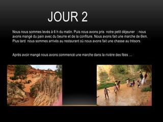 Nous nous sommes levés à 6 h du matin. Puis nous avons pris notre petit déjeuner : nous
avons mangé du pain avec du beurre et de la confiture. Nous avons fait une marche de 6km.
Plus tard nous sommes arrivés au restaurant où nous avons fait une chasse au trésors.
Après avoir mangé nous avons commencé une marche dans la rivière des fées …
JOUR 2
 