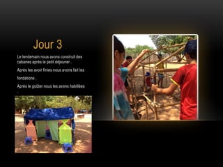 Jour 3
Le lendemain nous avons construit des
cabanes après le petit déjeuner .
Après les avoir finies nous avons fait les
fondations .
Après le goûter nous les avons habillées
.
 