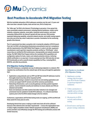 Best Practices to Accelerate IPv6 Migration Testing
With the inevitable exhaustion of IPv4 addresses sometime over the next 1-2 years and
after more than a decade of pilots, trials and test runs, IPv6 is finally here.

The “killer app” for IPv6 is the Internet. IP technology is pervasive; it has spread into
every conceivable network environment, including Internet backbones, mobile carrier
networks, enterprise networks, smart grids, industrial control systems, and cloud
computing. Without IPv6, the Internet’s growth will stop next year. IPv6 provides
expanded addressing capability, enhanced network security, and mobile routing support,
but at the end of the day, what it really does is provide a foundation for the continuing
growth of the Internet.

The U.S. government has taken a proactive role in moving the adoption of IPv6 forward.
From July 1st 2010, all networking infrastructure procurements must be in compliance
with the requirements of the NIST USGv6 Test Program. In order to do that, equipment
manufacturers need to get their respective products certified as “IPv6 Ready”, which
means they are certified for IPv6 conformance, interoperability and network protection
testing. The NIST USGv6 Test Program defines the mandatory IPv6 capabilities and
configuration options for hosts, routers and network protection devices. Achieving
USGv6 certification is no easy task. It means passing more than 450 tests that vet core
IPv6 functionality as well as specific tested capabilities for IPsec, including IKEv2,
DHCPv6, and other key protocols.

IPv6 Migration Testing Challenges
Since IPv6 introduces a completely new way of addressing endpoints in a network, IPv6
migration has ramifications from the network layer all the way up through the application    Best Practices to Accelerate
layer.                                                                                       IPv6 Migration Testing

• Applications using protocols such as HTTP and SIP that embed IP addresses must be          1. Implement a testing
  thoroughly tested since they will be impacted by IPv6.                                        strategy that leverages
• Interoperability testing is needed to ensure that new and existing applications and           your IPv4 Packet Captures
  services can support both IP versions and all the numerous permutations.                      to speed up migration
• Networking infrastructure, such as security gateways and deep packet inspection               validation.
  systems, must be tested for security and resilience to ensure attacks over IPv6 are
  detected and handled.
                                                                                             2. Utilize automation to
• Back-end databases and other systems that allow networks to be managed and
                                                                                                simplify and accelerate
  provisioned must be updated to handle IPv6 addresses. It is critical to test these
  systems prior to the first IPv6-related change to the live network.                           interoperability testing.

Furthermore, organizations will find that testing needs are ongoing, as IPv4 and IPv6 will   3. Be proactive in IPv6
likely coexist for many years to come.                                                          security and resilience
                                                                                                testing.
Developing internal test cases or relying on static tests tools will not be sufficient
because of the extensive time and labor requirements – a luxury few organizations have       4. Crowd-source and tap into
in today’s highly competitive market. Network equipment manufacturers (NEMs) and                greater testing community.
service providers must effectively manage the IPv6 testing and certification process with
limited resources.
 