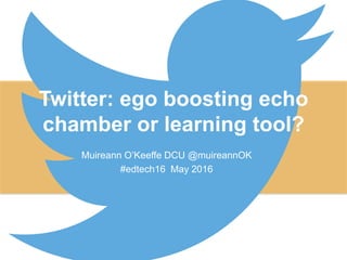 Twitter: ego boosting echo
chamber or learning tool?
Muireann O’Keeffe DCU @muireannOK
#edtech16 May 2016
 