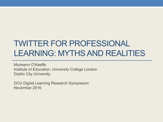 TWITTER FOR PROFESSIONAL
LEARNING: MYTHS AND REALITIES
Muireann O’Keeffe
Institute of Education, University College London
Dublin City University
DCU Digital Learning Research Symposium
November 2016
 