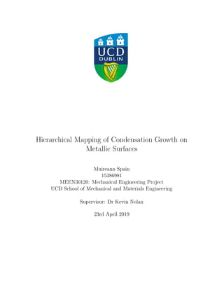 Hierarchical Mapping of Condensation Growth on
Metallic Surfaces
Muireann Spain
15386981
MEEN30120: Mechanical Engineering Project
UCD School of Mechanical and Materials Engineering
Supervisor: Dr Kevin Nolan
23rd April 2019
 