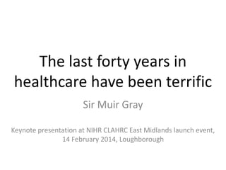 The last forty years in
healthcare have been terrific
Sir Muir Gray
Keynote presentation at NIHR CLAHRC East Midlands launch event,
14 February 2014, Loughborough

 