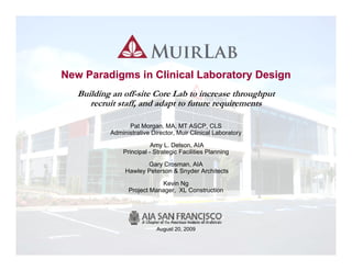 New Paradigms in Clinical Laboratory Design
   Building an off-site Core Lab to increase throughput
      recruit staff, and adapt to future requirements

                 Pat Morgan, MA, MT ASCP, CLS
           Administrative Director, Muir Clinical Laboratory

                          Amy L. Delson, AIA
               Principal - Strategic Facilities Planning

                       Gary Crosman, AIA
                Hawley Peterson & Snyder Architects

                             Kevin Ng
                                    g
                 Project Manager, XL Construction




                            August 20, 2009

                                                               MuirLab | SFP | HPS | XL
                                                                                      1
 