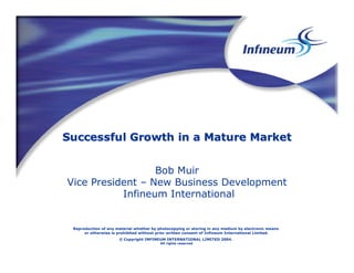 Successful Growth in a Mature Market


                  Bob Muir
Vice President – New Business Development
           Infineum International


 Reproduction of any material whether by photocopying or storing in any medium by electronic means
      or otherwise is prohibited without prior written consent of Infineum International Limited.
                      © Copyright INFINEUM INTERNATIONAL LIMITED 2004.
                                          All rights reserved
 