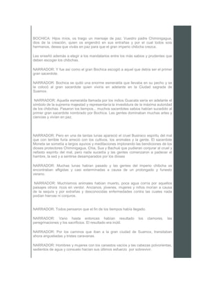 BOCHICA: Hijos míos, os traigo un mensaje de paz. Vuestro padre Chiminigagua,
dios de la creación, quien os engendró en sus entrañas y por el cual todos sois
hermanos, desea que viváis en paz para que el gran imperio chibcha crezca.
Les enseñó además a elegir a los mandatarios entre los más sabios y prudentes que
deben escoger los chibchas.
NARRADOR: Y fue así como el gran Bochica escogió a aquel que debía ser el primer
gran sacerdote.
NARRADOR: Bochica se quitó una enorme esmeralda que llevaba en su pecho y se
la colocó al gran sacerdote quien viviría en adelante en la Ciudad sagrada de
Suamox.
NARRADOR: Aquella esmeralda llamada por los indios Guacata sería en adelante el
símbolo de la suprema majestad y representaría la investidura de la máxima autoridad
de los chibchas. Pasaron los tiempos... muchos sacerdotes sabios habían sucedido al
primer gran sacerdote nombrado por Bochica. Las gentes dominaban muchas artes y
ciencias y vivían en paz.
NARRADOR: Pero en una de tantas lunas apareció el cruel Busiraco espíritu del mal
que con terrible furia arreció con los cultivos, los animales y la gente. El sacerdote
Moneta se sometía a largos ayunos y meditaciones implorando las bendiciones de los
dioses protectores Chiminigagua, Chia, Sua y Bachué que pudieran conjurar al cruel y
nefasto espíritu del mal, pero nada sucedía y las gentes comenzaron a padecer el
hambre, la sed y a sentirse desamparados por los dioses
NARRADOR: Muchas lunas habían pasado y las gentes del imperio chibcha se
encontraban afligidas y casi exterminadas a causa de un prolongado y funesto
verano.
NARRADOR: Muchísimos animales habían muerto, poca agua corría por aquellos
paisajes otrora ricos en verdor. Ancianos, jóvenes, mujeres y niños morían a causa
de la sequía y por extrañas y desconocidas enfermedades contra las cuales nada
podían hiervas ni conjuros.
NARRADOR: Todos pensaron que el fin de los tiempos había llegado.
NARRADOR: Vano hasta entonces habían resultado los clamores, las
peregrinaciones y los sacrificios. El resultado era inútil.
NARRADOR: Por los caminos que iban a la gran ciudad de Suamox, transitaban
ahora angustiadas y tristes caravanas.
NARRADOR: Hombres y mujeres con los canastos vacíos y las cabezas polvorientas,
sedientos de agua y consuelo hacían sus últimos esfuerzo por sobrevivir.
 