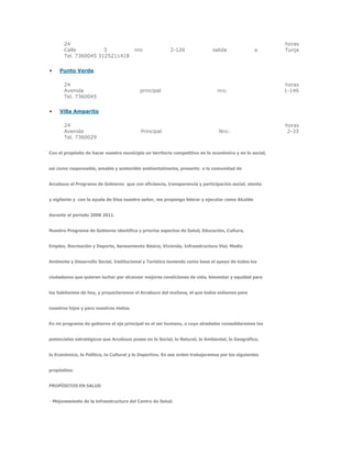 24 horas
Calle 3 nro 2-126 salida a Tunja
Tel. 7360045 3125211418
 Punto Verde
24 horas
Avenida principal nro: 1-146
Tel. 7360045
 Villa Amparito
24 horas
Avenida Principal Nro: 2-33
Tel. 7360029
Con el propósito de hacer nuestro municipio un territorio competitivo en lo económico y en lo social,
así como responsable, amable y sostenible ambientalmente, presento a la comunidad de
Arcabuco el Programa de Gobierno que con eficiencia, transparencia y participación social, atenta
y vigilante y con la ayuda de Dios nuestro señor, me propongo liderar y ejecutar como Alcalde
durante el periodo 2008 2011.
Nuestro Programa de Gobierno identifica y prioriza aspectos de Salud, Educación, Cultura,
Empleo, Recreación y Deporte, Saneamiento Básico, Vivienda, Infraestructura Vial, Medio
Ambiente y Desarrollo Social, Institucional y Turístico teniendo como base el apoyo de todos los
ciudadanos que quieren luchar por alcanzar mejores condiciones de vida, bienestar y equidad para
los habitantes de hoy, y proyectaremos el Arcabuco del mañana, el que todos soñamos para
nuestros hijos y para nuestros nietos.
En mi programa de gobierno el eje principal es el ser humano, a cuyo alrededor consolidaremos los
potenciales estratégicos que Arcabuco posee en lo Social, lo Natural, lo Ambiental, lo Geográfico,
lo Económico, lo Político, lo Cultural y lo Deportivo. En ese orden trabajaremos por los siguientes
propósitos:
PROPÓSITOS EN SALUD
nfraestructura del Centro de Salud.
 