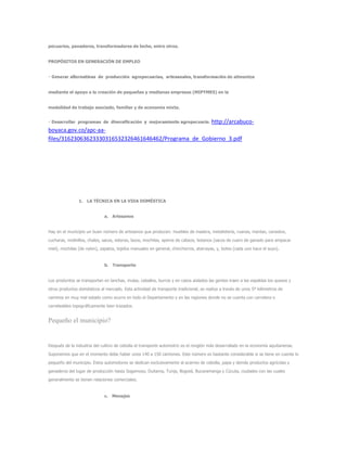 pecuarios, panaderos, transformadores de leche, entre otros.
PROPÓSITOS EN GENERACIÓN DE EMPLEO
de alimentos
mediante el apoyo a la creación de pequeñas y medianas empresas (MIPYMES) en la
modalidad de trabajo asociado, familiar y de economía mixta.
http://arcabuco-
boyaca.gov.co/apc-aa-
files/31623063623330316532326461646462/Programa_de_Gobierno_3.pdf
1. LA TÉCNICA EN LA VIDA DOMÉSTICA
a. Artesanos
Hay en el municipio un buen número de artesanos que producen: muebles de madera, metalistería, ruanas, mantas, canastos,
cucharas, molinillos, chales, sacos, esteras, lazos, mochilas, aperos de cabeza, botanos (sacos de cuero de ganado para empacar
miel), mochilas (de nylon), zapatos, tejidos manuales en general, chinchorros, atarrayas, y, botes (cada uno hace el suyo).
b. Transporte
Los produntos se transportan en lanchas, mulas, caballos, burros y en casos aislados las gentes traen a las espaldas los quesos y
otros productos domésticos al mercado. Esta actividad de transporte tradicional, se realiza a través de unos 5º kilómetros de
caminos en muy mal estado como ocurre en todo el Departamento y en las regiones donde no se cuenta con carretera o
carreteables topográficamente bien trazados.
Pequeño el municipio?
Después de la industria del cultivo de cebolla el transporte automotriz es el renglón más desarrollado en la economía aquitanense.
Suponemos que en el momento debe haber unos 140 a 150 camiones. Este número es bastante considerable si se tiene en cuenta lo
pequeño del municipio. Estos automotores se dedican exclusivamente al acarreo de cebolla, papa y demás productos agrícolas y
ganaderos del lugar de producción hasta Sogamoso, Duitama, Tunja, Bogotá, Bucaramanga y Cúcuta, ciudades con las cuales
generalmente se tienen relaciones comerciales.
c. Menajes
 