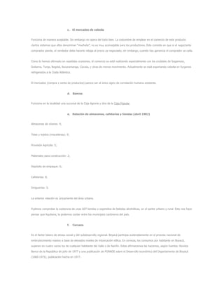 c. El mercadeo de cebolla
Funciona de manera aceptable. Sin embargo no opera del todo bien. La costumbre de emplear en el comercio de este producto
ciertos sistemas que ellos denominan “machete”, no es muy aconsejable para los productores. Este consiste en que si el negociante
comprador pierde, el vendedor debe hacerle rebaja al precio ya negociado; sin embargo, cuando hay ganancia el comprador se calla.
Como lo hemos afirmado en repetidas ocasiones, el comercio se está realizando especialmente con las ciudades de Sogamoso,
Duitama, Tunja, Bogotá, Bucaramanga, Cúcuta, y otras de menos movimiento. Actualmente se está exportando cebolla en furgones
refrigerados a la Costa Atlántica.
El mercadeo (compra y venta de productos) parece ser el único signo de correlación humana existente.
d. Bancos
Funciona en la localidad una sucursal de la Caja Agraria y otra de la Caja Popular.
e. Relación de almacenes, cafeterías y tiendas (abril 1982)
Almacenes de víveres: 4;
Telas y tejidos (miscelánea): 9;
Provisión Agrícola: 5;
Materiales para construcción: 2;
Depósito de empaque: 6;
Cafeterías: 8;
Droguerías: 3;
La anterior relación es únicamente del área urbana.
Pudimos comprobar la existencia de unas 607 tiendas o expendios de bebidas alcohólicas, en el sector urbano y rural. Esto nos hace
pensar que Aquitana, la podemos contar entre los municipios cantineros del país.
f. Cerveza
Es el factor básico de atraso social y del subdesarrollo regional. Boyacá participa aceleradamente en el proceso nacional de
embrutecimiento masivo a base de elevados niveles de intoxicación etílica. En cerveza, los consumos por habitante en Boyacá,
superan en cuatro veces los de cualquier habitante del Valle o de Nariño. Estas afirmaciones las hacemos, según fuentes: Revista
Banco de la República de julio de 1977 y una publicación de FONADE sobre el Desarrollo económico del Departamento de Boyacá
(1060-1975), publicación hecha en 1977.
 