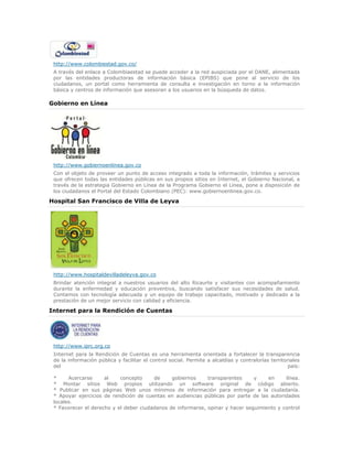 http://www.colombiestad.gov.co/
A través del enlace a Colombiaestad se puede acceder a la red auspiciada por el DANE, alimentada
por las entidades productoras de información básica (EPIBS) que pone al servicio de los
ciudadanos, un portal como herramienta de consulta e investigación en torno a la información
básica y centros de información que asesoran a los usuarios en la búsqueda de datos.
Gobierno en Línea
http://www.gobiernoenlinea.gov.co
Con el objeto de proveer un punto de acceso integrado a toda la información, trámites y servicios
que ofrecen todas las entidades públicas en sus propios sitios en Internet, el Gobierno Nacional, a
través de la estrategia Gobierno en Línea de la Programa Gobierno el Línea, pone a disposición de
los ciudadanos el Portal del Estado Colombiano (PEC): www.gobiernoenlinea.gov.co.
Hospital San Francisco de Villa de Leyva
http://www.hospitaldevilladeleyva.gov.co
Brindar atención integral a nuestros usuarios del alto Ricaurte y visitantes con acompañamiento
durante la enfermedad y educación preventiva, buscando satisfacer sus necesidades de salud.
Contamos con tecnología adecuada y un equipo de trabajo capacitado, motivado y dedicado a la
prestación de un mejor servicio con calidad y eficiencia.
Internet para la Rendición de Cuentas
http://www.iprc.org.co
Internet para la Rendición de Cuentas es una herramienta orientada a fortalecer la transparencia
de la información pública y facilitar el control social. Permite a alcaldías y contralorías territoriales
del país:
* Acercarse al concepto de gobiernos transparentes y en línea.
* Montar sitios Web propios utilizando un software original de código abierto.
* Publicar en sus páginas Web unos mínimos de información para entregar a la ciudadanía.
* Apoyar ejercicios de rendición de cuentas en audiencias públicas por parte de las autoridades
locales.
* Favorecer el derecho y el deber ciudadanos de informarse, opinar y hacer seguimiento y control
 