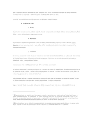 Ante la carencia de servicios elementales, la gente se organiza, para solicitar su instalación, aportando las partidas que exigen
haciéndose notar su cooperación y dedicación especial para llevar a feliz término las obras.
Los demás servicios estás descritos más adelante en los capítulos de educación y salud.
6. COMUNICACIONES
a. Medios
Aquitania tiene servicios de correo, teléfono, telégrafo, líneas de transporte tales como Rápido Duitama, Cotracero, Coflonorte, Trans
Bolívar y servicio de taxis Aquitana-Sogamoso y viceversa.
b. Movilidad
Hay movilidad de la población especialmente cuando se celebran fiestas Patronales y religiosas; cuando se efectúan eventos
deportivos, semanas culturales, reinados y bazares. Cuando hay visitas oficiales de funcionarios de algún rango y cuando hay
manifestaciones políticas.
c. Carreteras
Se comunica Aquitana con el resto del país por medio de un ramal de la carretera Central del Norte, por su derivación de la carretera
del Cusiana. Solamente once kilómetros de ese ramal, corresponden al plano rural del municipio, atravesando las veredas de
Hatolaguna,, Susacá, Cajón y Hatoviejo (Vargas).
Esta carretera se inicio en 1095 y solamente hasta 1974 se terminó su pavimentación.
Se comunica directamente el municipio con Pajarito, por la carretera del Cusiana por la que también se transportan los habitantes de
las veredas de toquilla y Soriano. Con Tota, Cuitiva, Iza y Sogamoso por medio de la carretera de circunvalación que en parte le da
vuelta al lago, pasando por las veredas de Daitó y Suse.
Hay carreteables para casi la totalidad de veredas que conforman el plano rural. Hay entrada de dos canales de televisión, circulan
los periodicos matutinos de la capital de la República, especialmente El Tiempo y El Espectador.
Según el Fondo de Vías de Boyacá, dista de Sogamoso 38 kilómetros; de Tunja 114 kilómetros y de Bogotá 200 kilómetros.
[1] Expresión utilizada por la autoría para indicar que se presenta el aprovechamiento total de la tierra. Incluso hasta llegarse a
sobre - explotar los terrenos,. En la actualidad, los dueños de parcelas en la rivera del lago se han apropiado de la zona que por
derecho le correspondía al lago, esto sin lugar a dudas a propiciado la lenta desaparición de esta importante fuente del preciosos
líquido para la misma población del municipio como para los vecinos que de esta laguna se benefician.
[2] Son actividades en las que el dueño de una parcela decide llamar a algunas personas para que le colaboren sin esperar sueldo
alguno, luego de lo cual la otra persona podrá recurrir a esta para que también le colabore en sus quehaceres.
 