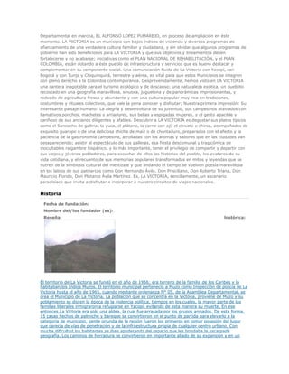 Departamental en marcha, EL ALFONSO LOPEZ PUMAREJO, en proceso de ampliación en éste
momento. LA VICTORIA es un municipio con bajos índices de violencia y diversos programas de
afianzamiento de una verdadera cultura familiar y ciudadana, y sin olvidar que algunos programas de
gobierno han sido beneficiosos para LA VICTORIA y que sus objetivos y lineamientos deben
fortalecerse y no acabarse; iniciativas como el PLAN NACIONAL DE REHABILITACIÓN, y el PLAN
COLOMBIA, están dotando a éste pueblo de infraestructura y servicios que es bueno destacar y
complementar en su componente social. Una comunicación fluida de La Victoria con Yacopí, con
Bogotá y con Tunja y Chiquinquirá, terrestre y aérea, es vital para que estos Municipios se integren
con pleno derecho a la Colombia contemporánea. Desprevenidamente, hemos visto en LA VICTORIA
una cantera inagotable para el turismo ecológico y de descanso; una naturaleza exótica, un pueblito
recostado en una geografía maravillosa, sinuosa, juguetona y de panorámicas impresionantes, y
rodeado de agricultura fresca y abundante y con una cultura popular muy rica en tradiciones,
costumbres y rituales colectivos, que vale la pena conocer y disfrutar; Nuestra primera impresión: Su
interesante paisaje humano: La alegría y desenvoltura de su juventud, sus campesinos ataviados con
llamativos ponchos, machetes y arriadores, sus bellas y espigadas mujeres, y el gesto apacible y
cariñoso de sus ancianos diligentes y afables. Descubrir a LA VICTORIA es degustar sus platos típicos
como el Sancocho de gallina, la yuca, el plátano, la carne con ají, el chivato o chirca, acompañados de
exquisito guarapo o de una deliciosa chicha de maíz o de chontaduro, preparados con el afecto y la
paciencia de la gastronomía campesina, arrolladas con los aromas y sabores que en las ciudades van
desapareciendo; asistir al espectáculo de sus galleras, esa fiesta descomunal y tragicómica de
inocultables raigambre hispánico, y lo más importante, tener el privilegio de compartir y departir con
sus viejos y jóvenes pobladores, para escuchar de ellos las historias del pueblo, los avatares de su
vida cotidiana, y el recuento de sus memorias populares transformadas en mitos y leyendas que se
nutren de la simbiosis cultural del mestizaje y que andando el tiempo se vuelven poesía maravillosa
en los labios de sus patriarcas como Don Hernando Ávila, Don Prisciliano, Don Roberto Triana, Don
Mauricio Florido, Don Plutarco Ávila Martínez. Es, LA VICTORIA, sencillamente, un escenario
paradisíaco que invita a disfrutar e incorporar a nuestro circuitos de viajes nacionales.
Historia
Fecha de fundación:
Nombre del/los fundador (es):
Reseña histórica:
El territorio de La Victoria se fundó en el año de 1956; era terreno de la familia de los Caribes y la
habitaban los Indios Muzos. El territorio municipal perteneció a Muzo como Inspección de policía de La
Victoria hasta el año de 1965, cuando mediante ordenanza N° 05, de la Asamblea Departamental, se
crea el Municipio de La Victoria. La población que se concentra en la Victoria, proviene de Muzo y su
poblamiento se dio en la época de la violencia política, tiempos en los cuales, la mayor parte de las
familias liberales inmigraron a refugiarse en Yacopí, evitando de esta manera su muerte, En ese
entonces,La Victoria era solo una aldea, la cual fue arrasada por los grupos armados. De esta forma,
15 casas hechas de palmiche y bareque se convirtieron en el punto de partida para elevarlo a la
categoría de municipio, gente oriunda de la región fueron los primeros en tomar posesión del lugar
que carecía de vías de penetración y de la infraestructura propia de cualquier centro urbano. Con
mucha dificultad los habitantes se iban apoderando del espacio que les brindaba la escarpada
geografía. Los caminos de herradura se convirtieron en importante aliado de su expansión y en un
 