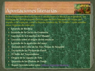 En los departamentos actuales de Cundinamarca y Boyacá se originaron  las leyendas del tiempo de los Muiscas, que refieren historias del origen del mundo o de riquezas, como la famosa leyenda de "El Dorado", entre muchas otras. Algunas de estas son:Leyenda de BochicaLeyenda de la Cacica de Guatavita Leyenda de la Creación del Mundo Leyenda sobre el origen de los muiscasLeyenda de la aparición del maíz Leyenda del Cerro de las Tres Viejas de Sesquilé Leyenda de las Piedras de Pandi El Salto del Tequendama Origen de la Laguna de Tota Leyenda de las Piedras de Tunja Seguir leyendo sobre estos mitos y leyendas muiscasAportaciones literarias