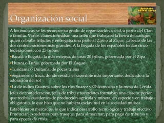A los muiscas se les reconoce su grado de organización social, a partir del Clan o familia. Varios clanes formaban una tribu que trabajaba la tierra del cacique, quien cobraba tributos y entregaba una parte al Zipa o al Zaque,  cabezas de las dos confederaciones más grandes. A la llegada de los españoles tenían cinco federaciones, con 25 tribus: Bacatá o Bogotá,: la más extensa, de unas 20 tribus, gobernada por el ZipaHunza o Tunja, gobernada por El ZaqueTundama o Duitama, de pocas tribusSogamoso o Iraca, donde residía el sacerdote más importante, dedicado a la adoración del solLa de indios Guanes, sobre los ríos Suarez y Chicamocha y la mesa de Lérida. Jefes de confederación, jefes de tribu y sacerdotes formaban una clase superior que recibía excedentes de producción agrícola y minera, en especie y en trabajo obligatorio, lo que hizo que no hubiera esclavitud en la sociedad muisca.Establecieron mercados, lo que indica desarrollo tecnológico y trabajo efectivo. Producían excedentes para trueque, para almacenar, para pago de tributos y para épocas de crisis.Organización social