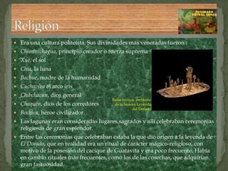 Era una cultura politeísta. Sus divinidades más veneradas fueron :Chiminichagua, principio creador o fuerza supremaXué, el solChía, la lunaBachue, madre de la humanidadCuchaviva el arco irisChibchacun, dios generalChaquén, dios de los corredores Bochica, héroe civilizador. Las lagunas eran consideradas lugares sagrados y allí celebraban ceremonias religiosas de gran esplendor.Entre las ceremonias que celebraban estaba la que dio origen a la leyenda de El Dorado, que en realidad era un ritual de carácter mágico-religioso, con motivo de la posesión del cacique de Guatavita y era poco frecuente. Había en cambio rituales más frecuentes, como los de las cosechas, que adquirían gran fastuosidad.ReligiónBalsa muisca, emblema de la famosa Leyenda del Dorado