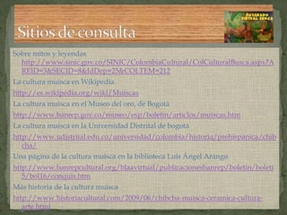 Sobre mitos y leyendas http://www.sinic.gov.co/SINIC/ColombiaCultural/ColCulturalBusca.aspx?AREID=3&SECID=8&IdDep=25&COLTEM=212La cultura muisca en Wikipediahttp://es.wikipedia.org/wiki/MuiscasLa cultura muisca en el Museo del oro, de Bogotáhttp://www.banrep.gov.co/museo/esp/boletin/articlos/muiscas.htmLa cultura muisca en la Universidad Distrital de bogotáhttp://www.udistrital.edu.co/universidad/colombia/historia/prehispanica/chibcha/Una página de la cultura muisca en la biblioteca Luis Ángel Arangohttp://www.banrepcultural.org/blaavirtual/publicacionesbanrep/boletin/boleti5/bol16/conquis.htmMás historia de la cultura muiscahttp://www.historiacultural.com/2009/06/chibcha-muisca-ceramica-cultura-arte.htmlSitios de consulta