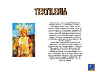 TEXTILERIA Esta industria fue de gran significado en los altiplanos fríos de Cundinamarca y Boyacá. El Cronista Fray Pedro Simón, refiere que los muiscas usaban mantas coloradas en señal de luto. Los indios de Lenguazaque las usaban de diversos colores y los cortesanos de Tunja muy ricas y decoradas; los sugamoxis envolvían los cadáveres de sus antepasados en mantas de algodón. En estas mantas pintaron una gran variedad de motivos geométricos, al parecer de carácter simbólico. Gracias a las exploraciones realizadas por Eliécer Silva Celis, se sabe que las coberturas de las momias eran telas de algodón, mallas de fique y pieles de animales. La industria del tejido tenia para los indios una importancia extraordinaria; todos los acontecimientos de la vida los festejaban con regalos de mantas. Para decorarles usaban como colorantes numerosas plantas. También utilizaron los colorantes de origen mineral o especie de barro a base de tierras de colores. 