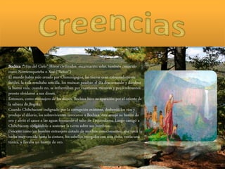 Bochica :“Hijo del Cielo” Héroe civilizador, encarnación solar, también conocido
como Nemterequeteba o Xué (“Señor”)
El mundo había sido creado por Chiminigagua, las tierras eran extremadamente
fértiles, la vida resultaba sencilla, los muiscas pasaban el día descansando y dándose
la buena vida, cuando no, se enfrentaban por cuestiones menores y poco relevantes;
pronto olvidaron a sus dioses.
Entonces, como mensajero de los dioses, Bochica hizo su aparición por el oriente de
la sabana de Bogotá.
Cuando Chibchacum indignado por la corrupción existente, desbordó los ríos y
produjo el diluvio, los sobrevivientes invocaron a Bochica, éste arrojó su bastón de
oro y abrió el cauce a las aguas formando el salto de Tequendama. Luego castigó a
Chibchacum obligándolo a sostener la tierra sobre sus hombros.
Descrito como un hombre extranjero dotado de muchos conocimientos, que tenía la
barba muy crecida hasta la cintura, los cabellos recogidos con una cinta, vestía una
túnica, y llevaba un bastón de oro.
 