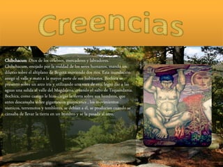 Chibchacum :Dios de los orfebres, mercaderes y labradores.
Chibchacum, enojado por la maldad de los seres humanos, mandó un
diluvio sobre el altiplano de Bogotá moviendo dos ríos. Esta inundación
anegó el valle y mató a la mayor parte de sus habitantes. Bochica se
presentó sobre un arco iris y utilizando una vara de oro, logró dar a las
aguas una salida al valle del Magdalena, creando el salto de Tequendama.
Bochica, como castigo le hizo cargar la tierra sobre sus hombros, que
antes descansaba sobre gigantescos guayacanes , los movimientos
sísmicos, terremotos y temblores, se debían a él, se producían cuando se
cansaba de llevar la tierra en un hombro y se la pasada al otro.
 