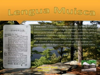 Contenido
Muisca, Muyska o Mhuysqa
signifca: GENTE
El idioma muisca o en épocas coloniales chibcha (muysccubun */mʷɨskkuβun/) es una
LENGUA EXTINTA perteneciente al subgrupo magdalénico de la familia lingüística
chibcense que fue hablada en el actual territorio del altiplano cundiboyacense. Debido al
gran número de sus hablantes, en 1580 fue declarada Lengua General del NUEVO
REINO DE GRANADA . Se crearon cátedras de Lengua General en Santa Fe
donde se enseñaba el idioma muisca a los sacerdotes que debían evangelizar a los
indígenas de los «valles de Bogotá y Tunja», epicentros de sus dos principales dialectos.
 