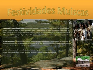 Contenido
Los Muiscas celebraban tres eventualidades que tenían como característica beber una cantidad considerable de chicha, además, danzar,
bailar y cantar juntamente algunos versos que hacían en su idioma.
•Ceremonia del Dorado o fiesta del cacique: El evento más importante y se celebraba en el primer trimestre del año, éste consistía
en cubrir el cuerpo del cacique con polvos de oro que se adhería a su piel mediante una tintura de trementina, el cacique, ante su
pueblo, se embarcaba solo en la laguna de Guatavita; al llegar al punto en que se cruzaban dos cuerdas tendidas perpendicularmente de
orilla a orilla, se bañaba y arrojaba al agua, en honor de la divinidad, valiosas ofrendas consistentes en piezas de oro y esmeraldas. Igual
homenaje rendían sus súbditos.
•La fiesta de la cosecha: Era una fiesta que se realizaba en épocas de cosecha para agradecer y pedir a los dioses que mantuvieran las
tierras fértiles, por esa razón, los sacerdotes iban con coronas de oro en forma de mitras, a quienes seguía una prolongada cuadrilla de
hombres pintados, éstos llorando y pidiendo a Bochica y al Sol mantuviesen también el estado de su rey o cacique.
•La fiesta de la construcción de los cercados: Era el transporte de las piedras y de los grandes postes necesarios para construir los
cercados, donde tampoco faltaba la chicha, los cantos, los adornos y la pintura corporal de los indígenas.
 