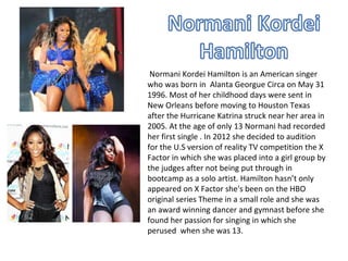Normani Kordei Hamilton is an American singer
who was born in Alanta Georgue Circa on May 31
1996. Most of her childhood days were sent in
New Orleans before moving to Houston Texas
after the Hurricane Katrina struck near her area in
2005. At the age of only 13 Normani had recorded
her first single . In 2012 she decided to audition
for the U.S version of reality TV competition the X
Factor in which she was placed into a girl group by
the judges after not being put through in
bootcamp as a solo artist. Hamilton hasn’t only
appeared on X Factor she's been on the HBO
original series Theme in a small role and she was
an award winning dancer and gymnast before she
found her passion for singing in which she
perused when she was 13.
 