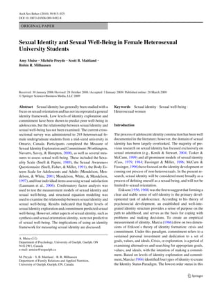 ORIGINAL PAPER
Sexual Identity and Sexual Well-Being in Female Heterosexual
University Students
Amy Muise Æ Michéle Preyde Æ Scott B. Maitland Æ
Robin R. Milhausen
Received: 30 January 2008 / Revised: 28 October 2008 / Accepted: 3 January 2009 / Published online: 28 March 2009
Ó Springer Science+Business Media, LLC 2009
Abstract Sexual identity has generally been studied with a
focusonsexualorientationandhasnotincorporatedageneral
identity framework. Low levels of identity exploration and
commitment have been shown to predict poor well-being in
adolescents, but the relationship between sexual identity and
sexual well-being has not been examined. The current cross-
sectional survey was administered to 293 heterosexual fe-
male undergraduate students from a mid-sized university in
Ontario, Canada. Participants completed the Measure of
Sexual Identity Exploration and Commitment (Worthington,
Navarro, Savoy, & Hampton, 2008), as well as several mea-
sures to assess sexual well-being. These included the Sexu-
ality Scale (Snell & Papini, 1989), the Sexual Awareness
Questionnaire (Snell, Fisher, & Miller, 1991), the Body Es-
teem Scale for Adolescents and Adults (Mendelson, Men-
delson, & White, 2001; Mendelson, White, & Mendelson,
1997), and four individual itemsassessingsexual satisfaction
(Laumann et al., 2006). Confirmatory factor analysis was
used to test the measurement models of sexual identity and
sexual well-being, and structural equation modeling was
used to examine the relationship between sexual identity and
sexual well-being. Results indicated that higher levels of
sexualidentityexplorationandcommitmentpredictedsexual
well-being.However,otheraspectsofsexualidentity,suchas
synthesis and sexual orientation identity, were not predictive
of sexual well-being. The implications of using an identity
framework for measuring sexual identity are discussed.
Keywords Sexual identity  Sexual well-being 
Heterosexual women
Introduction
The process of adolescent identity construction has been well
documented in the literature; however, the domain of sexual
identity has been largely overlooked. The majority of pre-
vious research on sexual identity has focused exclusively on
sexual orientation (e.g., Konik  Stewart, 2004; Tasker 
McCann, 1999) and all prominent models of sexual identity
(Cass, 1979, 1984; Fassinger  Miller, 1996; McCarn 
Fassinger,1996)havefocusedontheidentitydevelopmentor
coming out process of non-heterosexuals. In the present re-
search, sexual identity will be considered more broadly as a
process of defining oneself as a sexual being, and will not be
limited to sexual orientation.
Erikson(1956,1968)wasthefirsttosuggestthatforminga
clear and stable sense of self-identity is the primary devel-
opmental task of adolescence. According to his theory of
psychosocial development, an established and well-inte-
grated identity structure provides a sense of purpose on the
path to adulthood, and serves as the basis for coping with
problems and making decisions. To create an empirical
measurement of identity, Marcia (1966) drew on two dimen-
sions of Erikson’s theory of identity formation: crisis and
commitment. Under this paradigm, commitment refers to a
sustained personal investment and dedication to a set of
goals, values, and ideals. Crisis, or exploration, is a period of
examining alternatives and searching for appropriate goals,
values, and ideals, with the intention of making a commit-
ment. Based on levels of identity exploration and commit-
ment, Marcia (1966) identified four types of identity to create
the Identity Status Paradigm. The lowest order status in this
A. Muise ()
Department of Psychology, University of Guelph, Guelph, ON
N1G 2W1, Canada
e-mail: amuise@uoguelph.ca
M. Preyde  S. B. Maitland  R. R. Milhausen
Department of Family Relations and Applied Nutrition,
University of Guelph, Guelph, ON, Canada
123
Arch Sex Behav (2010) 39:915–925
DOI 10.1007/s10508-009-9492-8
 