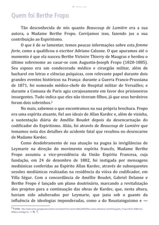 10 – Berthe Fropo
Tão desconhecida de nós quanto Beaucoup de Lumière era a sua
autora, a Madame Berthe Fropo. Corrijamos isso, fazendo jus a sua
contribuição ao Espiritismo.
O que é de se lamentar, temos poucas informações sobre esta femme
forte, como a qualificou o escritor Adriano Calsone. O que apuramos até o
momento é que ela nasceu Berthe Victoire Thierry de Maugras e herdou o
último sobrenome ao casar-se com Augustin-Joseph Fropo (1820-1885).
Seu esposo era um condecorado médico e cirurgião militar, além de
bacharel em letras e ciências psíquicas, com relevante papel durante dois
grandes eventos históricos na França: durante a Guerra Franco-Prussiana
de 1871, foi nomeado médico-chefe do Hospital militar de Versailles; e
durante a Comuna de Paris agiu corajosamente em favor dos prisioneiros
insurgentes. Tudo indica que eles não tiveram filhos, já que seus herdeiros
foram dois sobrinhos.2
No mais, sabemos o que encontramos na sua própria brochura. Fropo
era uma espírita atuante, fiel aos ideais de Allan Kardec e, além de vizinha,
a sustentação diária de Améllie Boudet depois da desencarnação do
codificador do Espiritismo. Aliás, foi através de Beaucoup de Lumière que
tomamos nota dos detalhes do acidente fatal que resultou no desencarne
de Madame Kardec.
Como desdobramento de sua atuação na pugna às invigilâncias de
Leymarie na direção do movimento espírita francês, Madame Berthe
Fropo assumiu a vice-presidência da União Espírita Francesa, cuja
fundação, em 24 de dezembro de 1882, foi instigada por mensagens
mediúnicas conferidas ao Espírito Allan Kardec, através de subsequentes
sessões mediúnicas realizadas na residência da viúva do codificador, em
Villa Ségur. Com a concordância de Améllie Boudet, Gabriel Delanne e
Berthe Fropo é lançado um plano doutrinário, marcando a revitalização
dos projetos para a continuação das obras de Kardec, que, nesta altura,
haviam sido adulterados por Leymarie, que jazia sob o guante da
influência de ideologias imponderadas, como a do Roustainguismo e —
2
Fonte: http://webcache.googleusercontent.com/search?q=cache:AMxiz0BXX9oJ:www.wikiwand.com/fr/Augustin_Fropo+&cd=34&hl=pt-
BR&ct=clnk&gl=br — N. T.
 