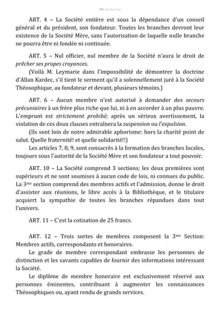 100 – Berthe Fropo
ART. 4 – La Société entière est sous la dépendance d'un conseil
général et du président, son fondateur. Toutes les branches devront leur
existence de la Société Mère, sans l'autorisation de laquelle nulle branche
ne pourra être ni fondée ni continuée.
ART. 5 – Nul officier, nul membre de la Société n'aura le droit de
prêcher ses propes croyances.
(Voilà M. Leymarie dans l'impossibilité de démontrer la doctrine
d'Allan Kardec, s'il tient le serment qu'il a solennellement juré à la Société
Théosophique, au fondateur et devant, plusieurs témoins.)
ART. 6 – Aucun membre n'est autorisé à demander des secours
précuniaires à un frère plus riche que lui, ni à en accorder à un plus pauvre.
L'emprunt est strictement prohibé; après un sérieux avertissement, la
violation de ces deux clauses entraînera la suspension ou l'expulsion.
(Ils sont loin de notre admirable aphorisme: hors la charité point de
salut. Quelle fraternité! et quelle solidarité!!)
Les articles 7, 8, 9, sont consacrés à la formation des branches locales,
toujours sous l'autorité de la Société Mère et son fondateur a tout pouvoir.
ART. 10 – La Société comprend 3 sections; les deux premières sont
supérieurs et ne sont soumises à aucun code de lois, ni connues du public.
La 3me section comprend des membres actifs et l'admission, donne le droit
d'assister aux réunions, le libre accès à la Bibliothèque, et le titulaire
acquiert la sympathie de toutes les branches répandues dans tout
l'univers.
ART. 11 – C'est la cotisation de 25 francs.
ART. 12 – Trois sortes de membres composent la 3me Section:
Membres actifs, correspondants et honoraires.
Le grade de membre correspondant embrasse les personnes de
distinction et les savants capables de fournir des informations intéressant
la Société.
Le diplôme de membre honoraire est exclusivement réservé aux
personnes éminentes, contribuant à augmenter les connaissances
Théosophiques ou, ayant rendu de grands services.
 