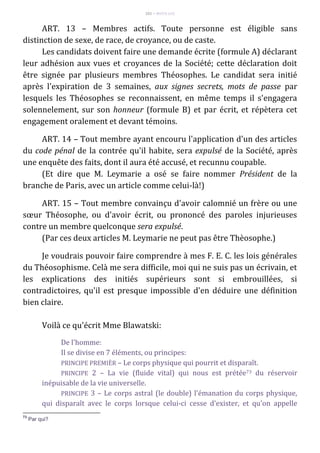 101 – MUITA LUZ
ART. 13 – Membres actifs. Toute personne est éligible sans
distinction de sexe, de race, de croyance, ou de caste.
Les candidats doivent faire une demande écrite (formule A) déclarant
leur adhésion aux vues et croyances de la Société; cette déclaration doit
être signée par plusieurs membres Théosophes. Le candidat sera initié
après l'expiration de 3 semaines, aux signes secrets, mots de passe par
lesquels les Théosophes se reconnaissent, en même temps il s'engagera
solennelement, sur son honneur (formule B) et par écrit, et répètera cet
engagement oralement et devant témoins.
ART. 14 – Tout membre ayant encouru l'application d'un des articles
du code pénal de la contrée qu'il habite, sera expulsé de la Société, après
une enquête des faits, dont il aura été accusé, et recunnu coupable.
(Et dire que M. Leymarie a osé se faire nommer Président de la
branche de Paris, avec un article comme celui-là!)
ART. 15 – Tout membre convainçu d'avoir calomnié un frère ou une
sœur Théosophe, ou d'avoir écrit, ou prononcé des paroles injurieuses
contre un membre quelconque sera expulsé.
(Par ces deux articles M. Leymarie ne peut pas être Thèosophe.)
Je voudrais pouvoir faire comprendre à mes F. E. C. les lois générales
du Théosophisme. Celà me sera difficile, moi qui ne suis pas un écrivain, et
les explications des initiés supérieurs sont si embrouillées, si
contradictoires, qu'il est presque impossible d'en déduire une définition
bien claire.
Voilà ce qu'écrit Mme Blawatski:
De l'homme:
Il se divise en 7 éléments, ou principes:
PRINCIPE PREMIÈR – Le corps physique qui pourrit et disparaît.
PRINCIPE 2 – La vie (fluide vital) qui nous est prétée73 du réservoir
inépuisable de la vie universelle.
PRINCIPE 3 – Le corps astral (le double) l'émanation du corps physique,
qui disparaît avec le corps lorsque celui-ci cesse d'exister, et qu'on appelle
73
Par qui?
 