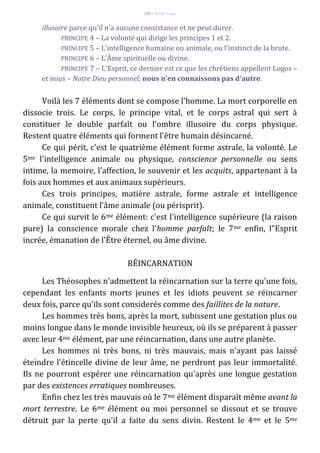 102 – Berthe Fropo
illusoire parce qu'il n'a aucune consistance et ne peut durer.
PRINCIPE 4 – La volonté qui dirige les principes 1 et 2.
PRINCIPE 5 – L'intelligence humaine ou animale, ou l'instinct de la brute.
PRINCIPE 6 – L'Âme spirituelle ou divine.
PRINCIPE 7 – L'Esprit, ce dernier est ce que les chrétiens appellent Logos –
et nous – Notre Dieu personnel; nous n'en connaissons pas d'autre.
Voilà les 7 éléments dont se compose l'homme. La mort corporelle en
dissocie trois. Le corps, le principe vital, et le corps astral qui sert à
constituer le double parfaît ou l'ombre illusoire du corps physique.
Restent quatre éléments qui forment l'être humain désincarné.
Ce qui périt, c'est le quatrième élément forme astrale, la volonté. Le
5me l'intelligence animale ou physique, conscience personnelle ou sens
intime, la memoire, l'affection, le souvenir et les acquits, appartenant à la
fois aux hommes et aux animaux supérieurs.
Ces trois principes, matière astrale, forme astrale et intelligence
animale, constituent l'âme animale (ou périsprit).
Ce qui survit le 6me élément: c'est l'intelligence supérieure (la raison
pure) la conscience morale chez l'homme parfaît; le 7me enfin, l"Esprit
incrée, émanation de l'Être éternel, ou âme divine.
RÉINCARNATION
Les Théosophes n'admettent la réincarnation sur la terre qu'une fois,
cependant les enfants morts jeunes et les idiots peuvent se réincarner
deux fois, parce qu'ils sont considerés comme des faillites de la nature.
Les hommes très bons, après la mort, subissent une gestation plus ou
moins longue dans le monde invisible heureux, où ils se préparent à passer
avec leur 4me élément, par une réincarnation, dans une autre planète.
Les hommes ni très bons, ni très mauvais, mais n'ayant pas laissé
éteindre l'étincelle divine de leur âme, ne perdront pas leur immortalité.
Ils ne pourront espérer une réincarnation qu'après une longue gestation
par des existences erratiques nombreuses.
Enfin chez les très mauvais où le 7me élément disparaît même avant la
mort terrestre. Le 6me élément ou moi personnel se dissout et se trouve
détruit par la perte qu'il a faite du sens divin. Restent le 4me et le 5me
 