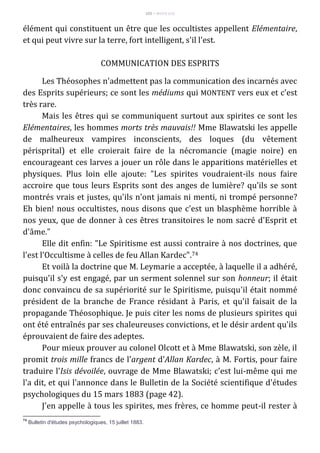 103 – MUITA LUZ
élément qui constituent un être que les occultistes appellent Elémentaire,
et qui peut vivre sur la terre, fort intelligent, s'il l'est.
COMMUNICATION DES ESPRITS
Les Théosophes n'admettent pas la communication des incarnés avec
des Esprits supérieurs; ce sont les médiums qui MONTENT vers eux et c'est
très rare.
Mais les êtres qui se communiquent surtout aux spirites ce sont les
Elémentaires, les hommes morts très mauvais!! Mme Blawatski les appelle
de malheureux vampires inconscients, des loques (du vêtement
périsprital) et elle croierait faire de la nécromancie (magie noire) en
encourageant ces larves a jouer un rôle dans le apparitions matérielles et
physiques. Plus loin elle ajoute: "Les spirites voudraient-ils nous faire
accroire que tous leurs Esprits sont des anges de lumière? qu'ils se sont
montrés vrais et justes, qu'ils n'ont jamais ni menti, ni trompé personne?
Eh bien! nous occultistes, nous disons que c'est un blasphème horrible à
nos yeux, que de donner à ces êtres transitoires le nom sacré d'Esprit et
d'âme."
Elle dit enfin: "Le Spiritisme est aussi contraire à nos doctrines, que
l'est l'Occultisme à celles de feu Allan Kardec".74
Et voilà la doctrine que M. Leymarie a acceptée, à laquelle il a adhéré,
puisqu'il s'y est engagé, par un serment solennel sur son honneur; il était
donc convaincu de sa supériorité sur le Spiritisme, puisqu'il était nommé
président de la branche de France résidant à Paris, et qu'il faisait de la
propagande Théosophique. Je puis citer les noms de plusieurs spirites qui
ont été entraînés par ses chaleureuses convictions, et le désir ardent qu'ils
éprouvaient de faire des adeptes.
Pour mieux prouver au colonel Olcott et à Mme Blawatski, son zèle, il
promit trois mille francs de l'argent d'Allan Kardec, à M. Fortis, pour faire
traduire l'Isis dévoilée, ouvrage de Mme Blawatski; c'est lui-même qui me
l'a dit, et qui l'annonce dans le Bulletin de la Société scientifique d'études
psychologiques du 15 mars 1883 (page 42).
J'en appelle à tous les spirites, mes frères, ce homme peut-il rester à
74
Bulletin d'études psychologiques, 15 juillet 1883.
 