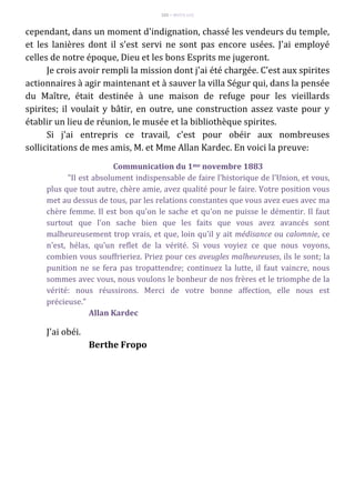 105 – MUITA LUZ
cependant, dans un moment d'indignation, chassé les vendeurs du temple,
et les lanières dont il s'est servi ne sont pas encore usées. J'ai employé
celles de notre époque, Dieu et les bons Esprits me jugeront.
Je crois avoir rempli la mission dont j'ai été chargée. C'est aux spirites
actionnaires à agir maintenant et à sauver la villa Ségur qui, dans la pensée
du Maître, était destinée à une maison de refuge pour les vieillards
spirites; il voulait y bâtir, en outre, une construction assez vaste pour y
établir un lieu de réunion, le musée et la bibliothèque spirites.
Si j'ai entrepris ce travail, c'est pour obéir aux nombreuses
sollicitations de mes amis, M. et Mme Allan Kardec. En voici la preuve:
Communication du 1me novembre 1883
"Il est absolument indispensable de faire l'historique de l'Union, et vous,
plus que tout autre, chère amie, avez qualité pour le faire. Votre position vous
met au dessus de tous, par les relations constantes que vous avez eues avec ma
chère femme. Il est bon qu'on le sache et qu'on ne puisse le démentir. Il faut
surtout que l'on sache bien que les faits que vous avez avancés sont
malheureusement trop vrais, et que, loin qu'il y ait médisance ou calomnie, ce
n'est, hélas, qu'un reflet de la vérité. Si vous voyiez ce que nous voyons,
combien vous souffrieriez. Priez pour ces aveugles malheureuses, ils le sont; la
punition ne se fera pas tropattendre; continuez la lutte, il faut vaincre, nous
sommes avec vous, nous voulons le bonheur de nos frères et le triomphe de la
vérité: nous réussirons. Merci de votre bonne affection, elle nous est
précieuse."
Allan Kardec
J'ai obéi.
Berthe Fropo
 